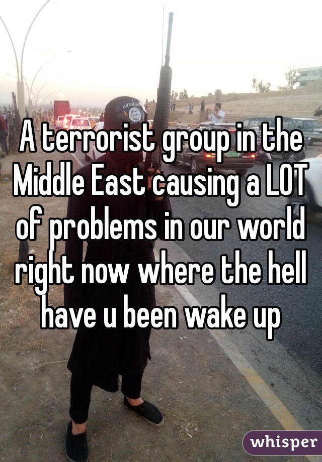 A terrorist group in the Middle East causing a LOT of problems in our world right now where the hell have u been wake up