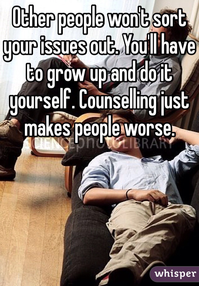 Other people won't sort your issues out. You'll have to grow up and do it yourself. Counselling just makes people worse. 