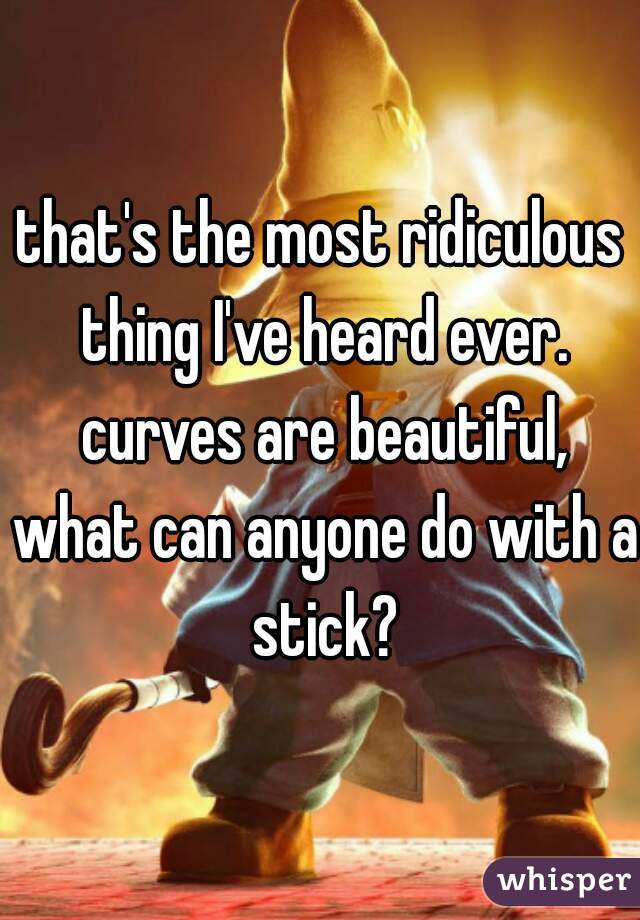 that's the most ridiculous thing I've heard ever. curves are beautiful, what can anyone do with a stick?
