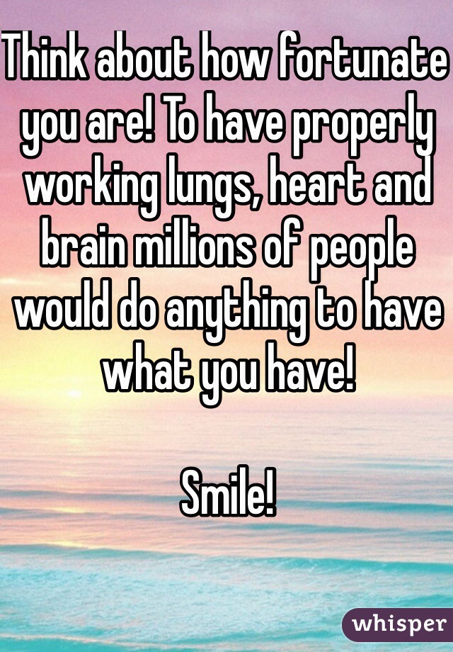 Think about how fortunate you are! To have properly working lungs, heart and brain millions of people would do anything to have what you have! 

Smile!