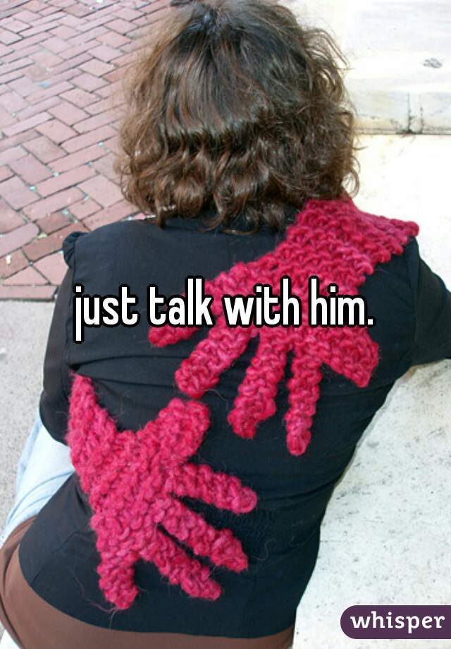 just talk with him.