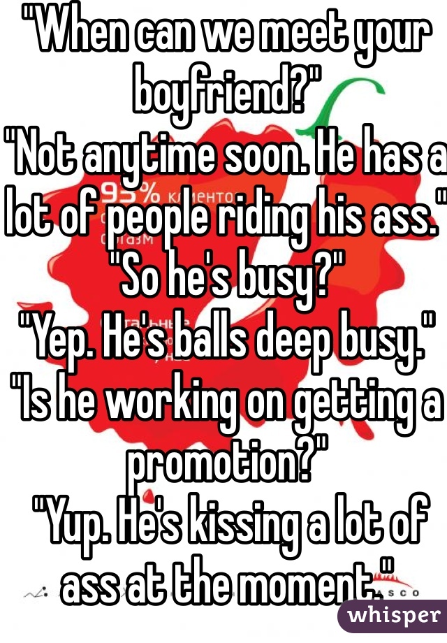 "When can we meet your boyfriend?"
"Not anytime soon. He has a lot of people riding his ass."
"So he's busy?"
"Yep. He's balls deep busy."
"Is he working on getting a promotion?"
 "Yup. He's kissing a lot of ass at the moment."