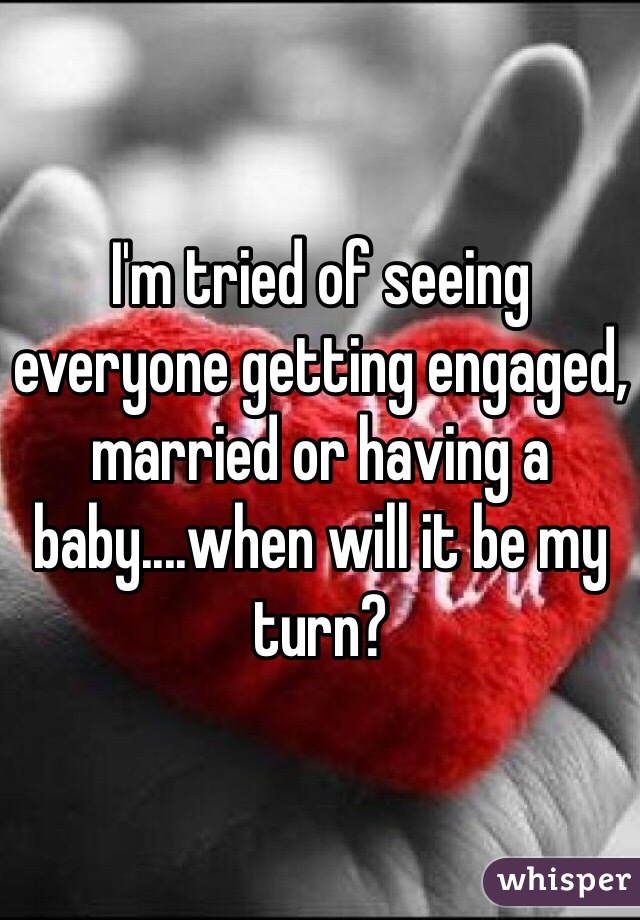 I'm tried of seeing everyone getting engaged, married or having a baby....when will it be my turn? 