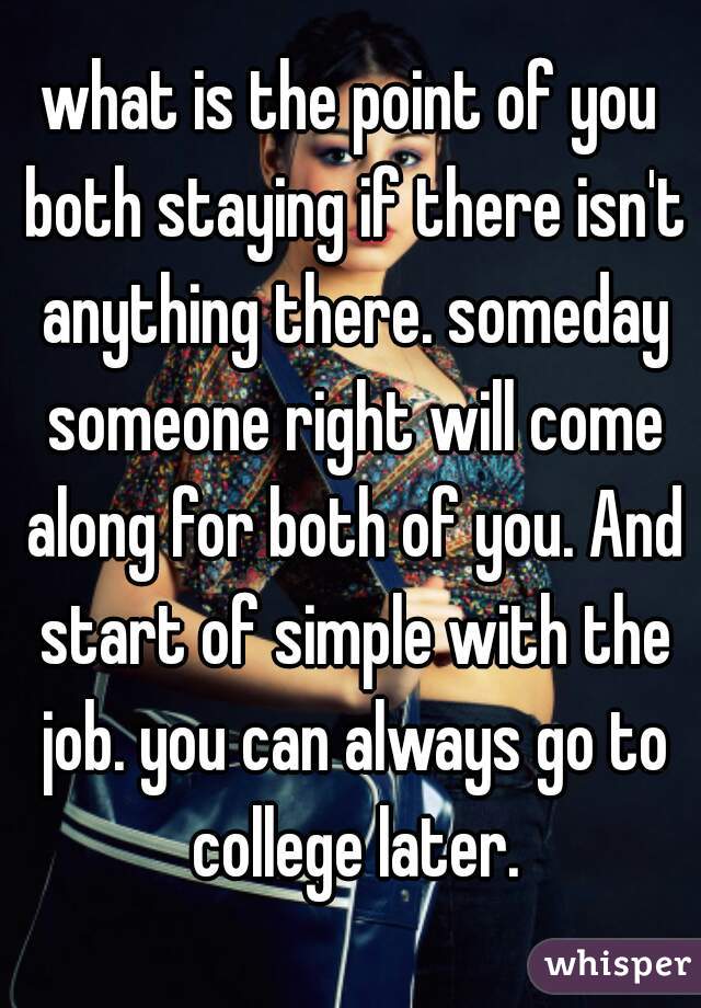 what is the point of you both staying if there isn't anything there. someday someone right will come along for both of you. And start of simple with the job. you can always go to college later.