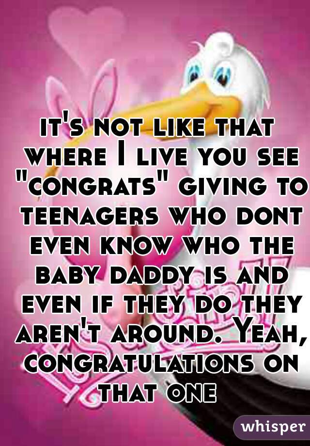 it's not like that where I live you see "congrats" giving to teenagers who dont even know who the baby daddy is and even if they do they aren't around. Yeah, congratulations on that one 
