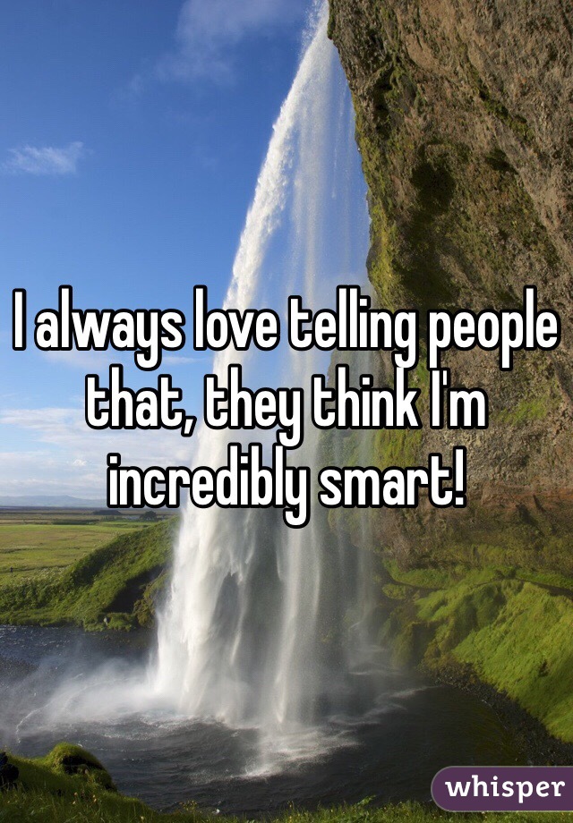 I always love telling people that, they think I'm incredibly smart!