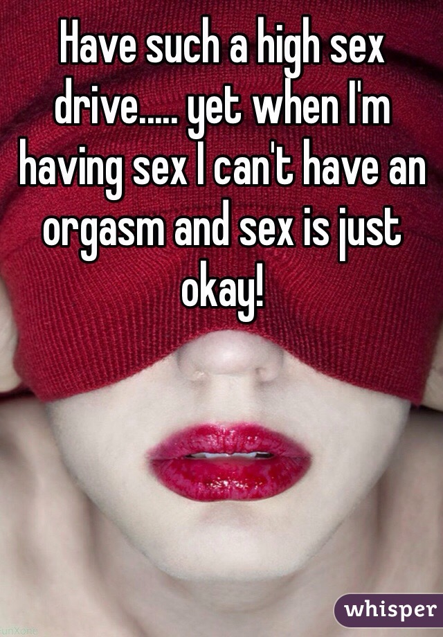 Have such a high sex drive..... yet when I'm having sex I can't have an orgasm and sex is just okay! 