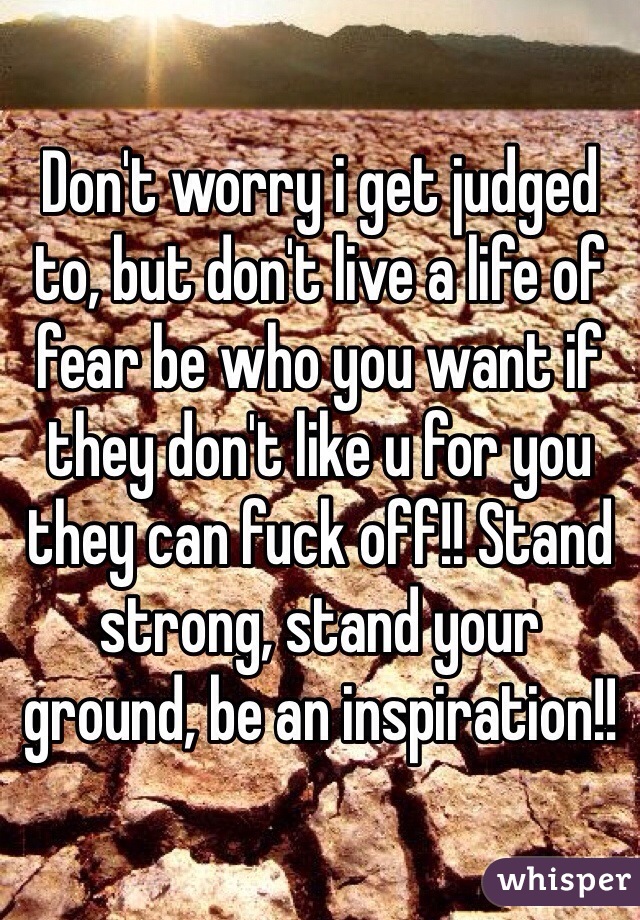 Don't worry i get judged to, but don't live a life of fear be who you want if they don't like u for you they can fuck off!! Stand strong, stand your ground, be an inspiration!!