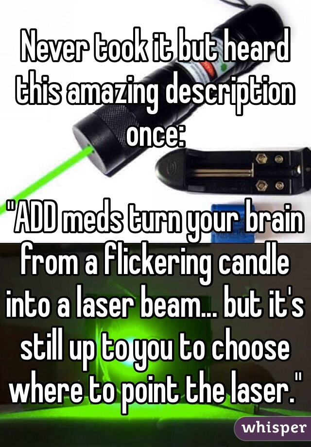 Never took it but heard this amazing description once:

"ADD meds turn your brain from a flickering candle into a laser beam... but it's still up to you to choose where to point the laser."