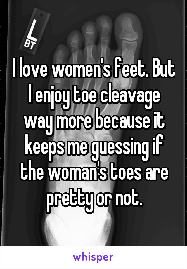 I love women's feet. But I enjoy toe cleavage way more because it keeps me guessing if the woman's toes are pretty or not.
