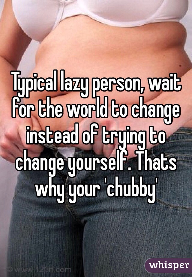Typical lazy person, wait for the world to change instead of trying to change yourself. Thats why your 'chubby' 