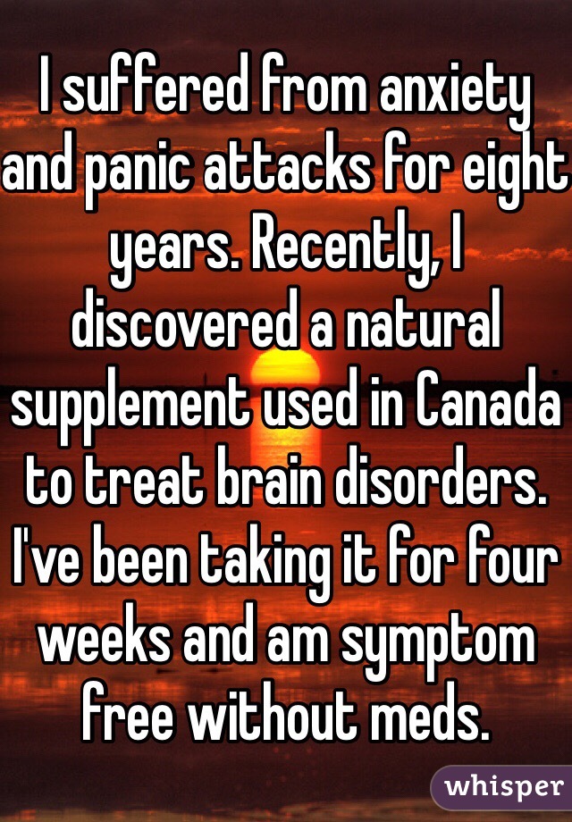 I suffered from anxiety and panic attacks for eight years. Recently, I discovered a natural supplement used in Canada to treat brain disorders. I've been taking it for four weeks and am symptom free without meds.