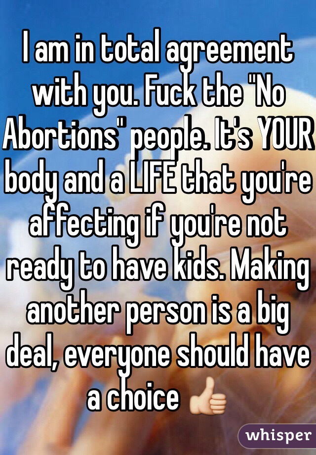 I am in total agreement with you. Fuck the "No Abortions" people. It's YOUR body and a LIFE that you're affecting if you're not ready to have kids. Making another person is a big deal, everyone should have a choice 👍