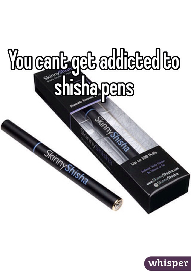 You cant get addicted to shisha pens 