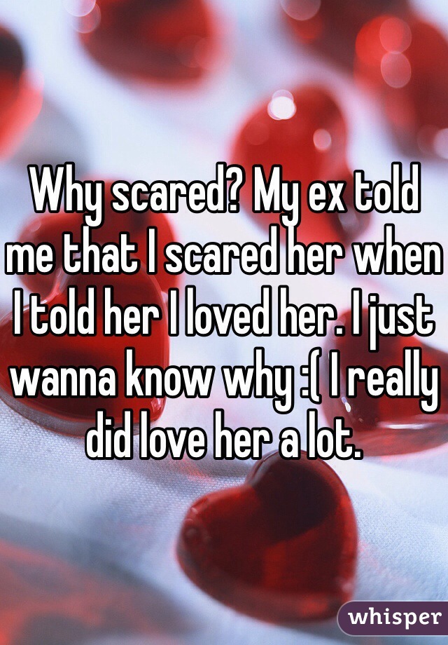 Why scared? My ex told me that I scared her when I told her I loved her. I just wanna know why :( I really did love her a lot.