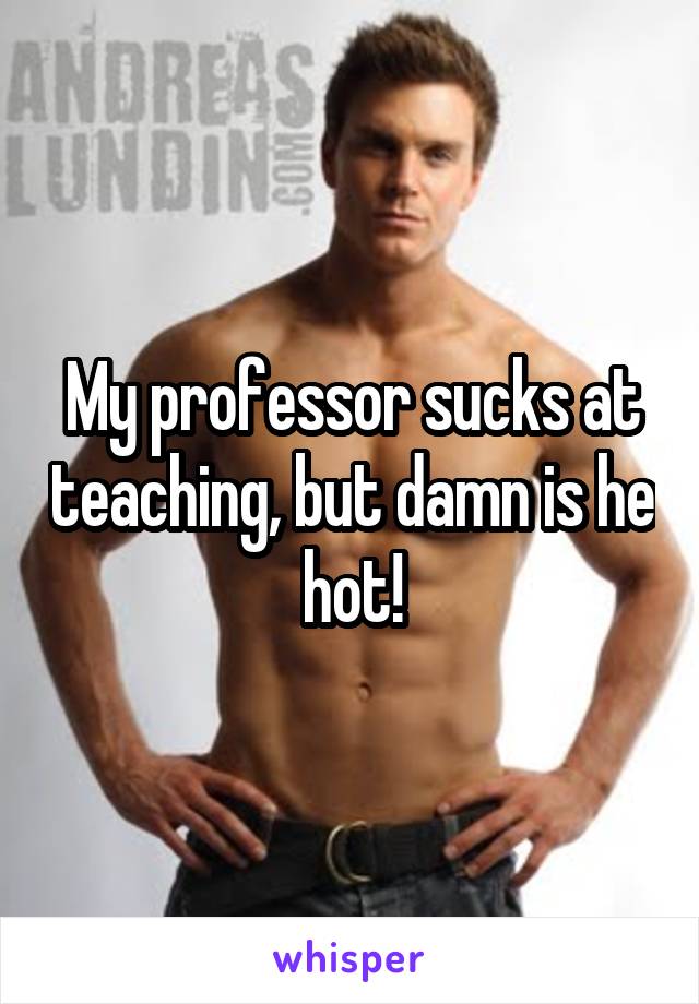 My professor sucks at teaching, but damn is he hot!