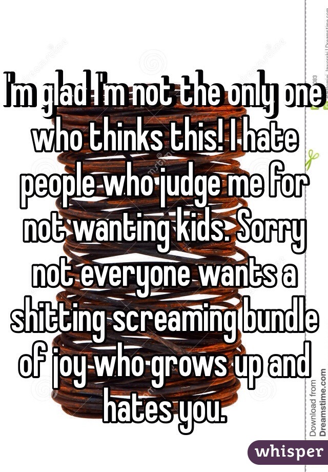 I'm glad I'm not the only one who thinks this! I hate people who judge me for not wanting kids. Sorry not everyone wants a shitting screaming bundle of joy who grows up and hates you.