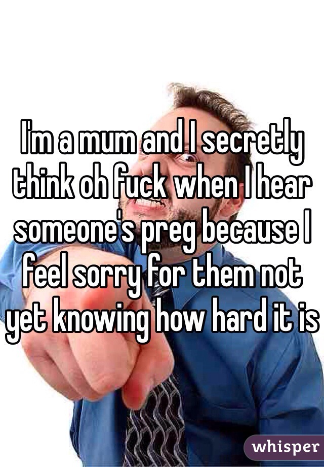 I'm a mum and I secretly think oh fuck when I hear someone's preg because I feel sorry for them not yet knowing how hard it is