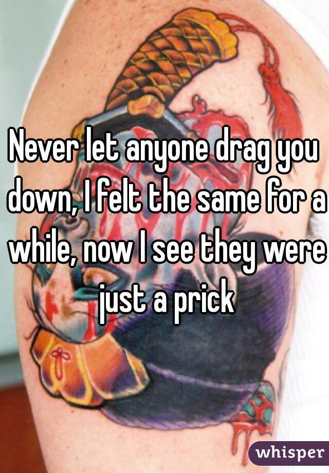 Never let anyone drag you down, I felt the same for a while, now I see they were just a prick