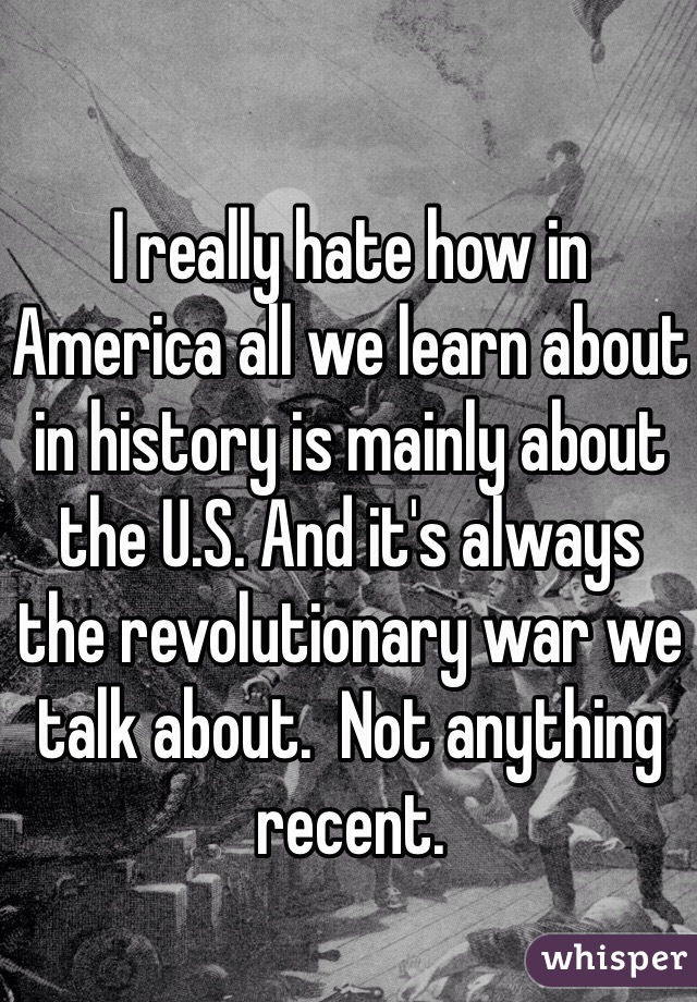 I really hate how in America all we learn about in history is mainly about the U.S. And it's always the revolutionary war we talk about.  Not anything recent. 
