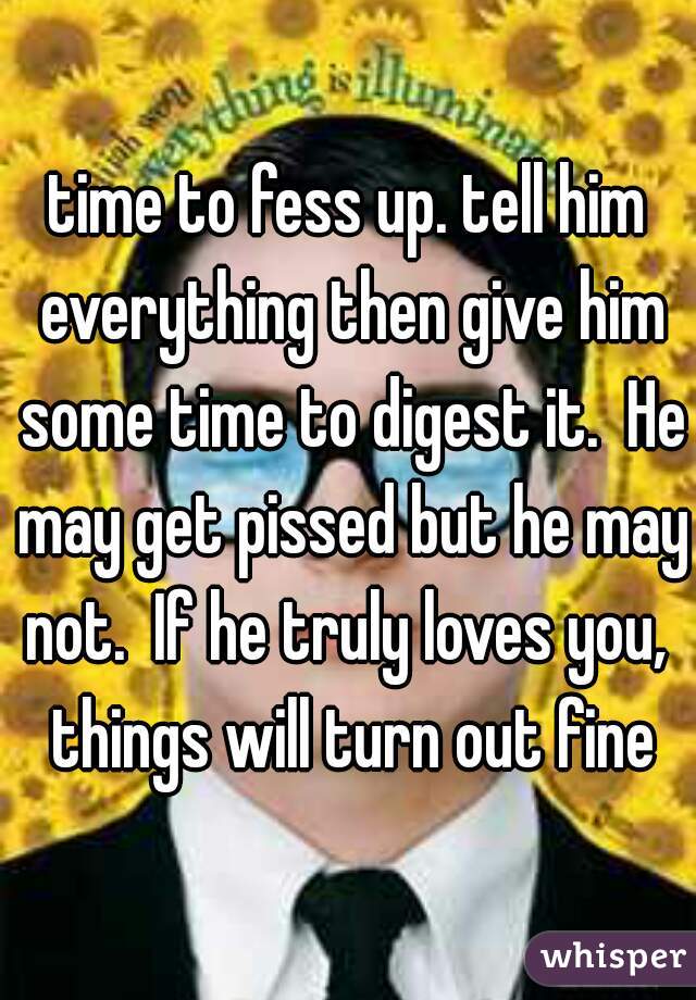 time to fess up. tell him everything then give him some time to digest it.  He may get pissed but he may not.  If he truly loves you,  things will turn out fine