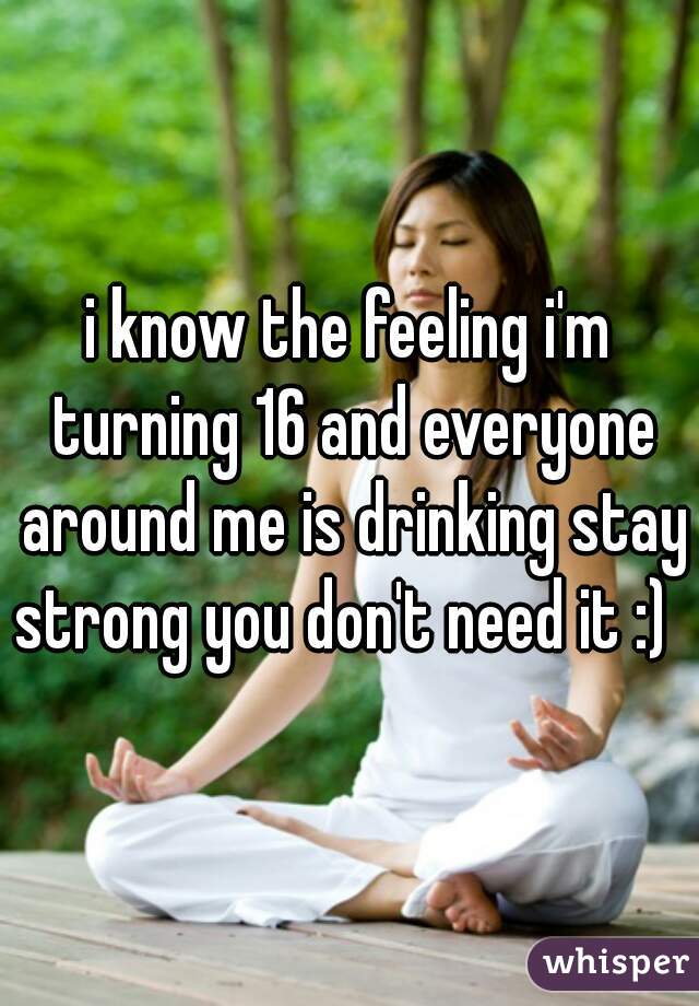 i know the feeling i'm turning 16 and everyone around me is drinking stay strong you don't need it :)  