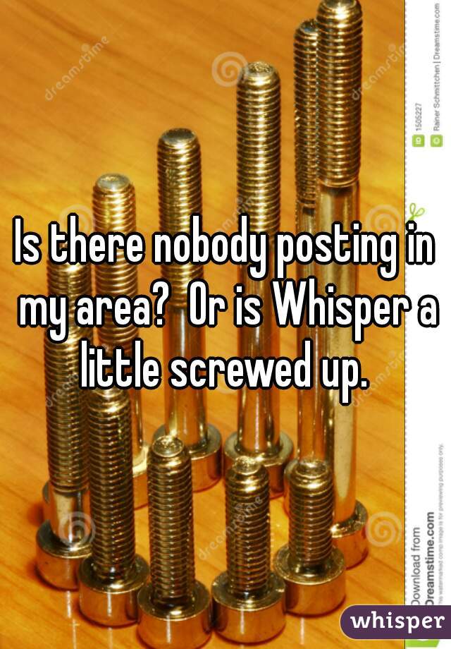 Is there nobody posting in my area?  Or is Whisper a little screwed up. 