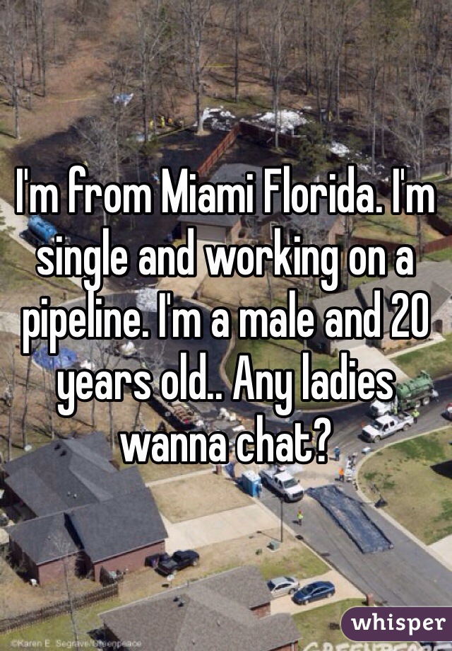 I'm from Miami Florida. I'm single and working on a pipeline. I'm a male and 20 years old.. Any ladies wanna chat?