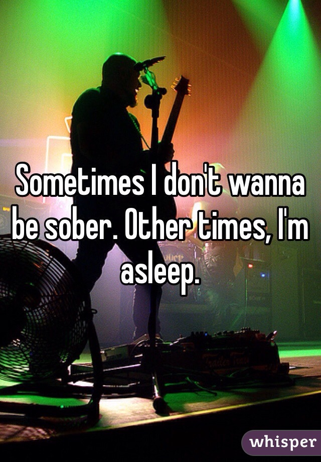 Sometimes I don't wanna be sober. Other times, I'm asleep.