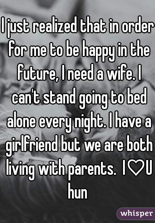 I just realized that in order for me to be happy in the future, I need a wife. I can't stand going to bed alone every night. I have a girlfriend but we are both living with parents.  I♡U hun 