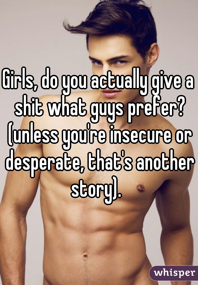 Girls, do you actually give a shit what guys prefer? (unless you're insecure or desperate, that's another story).  