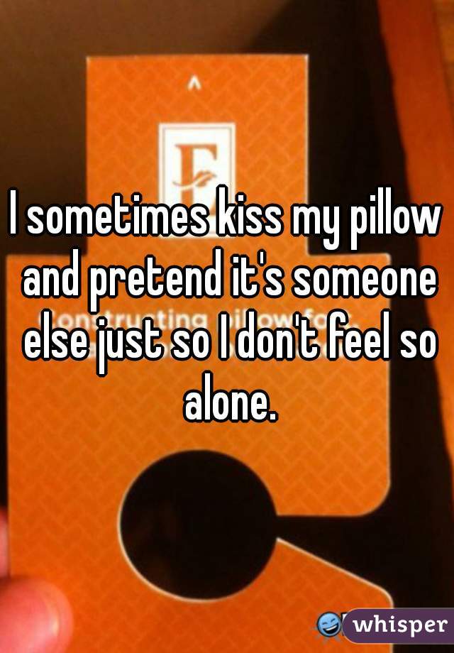 I sometimes kiss my pillow and pretend it's someone else just so I don't feel so alone.