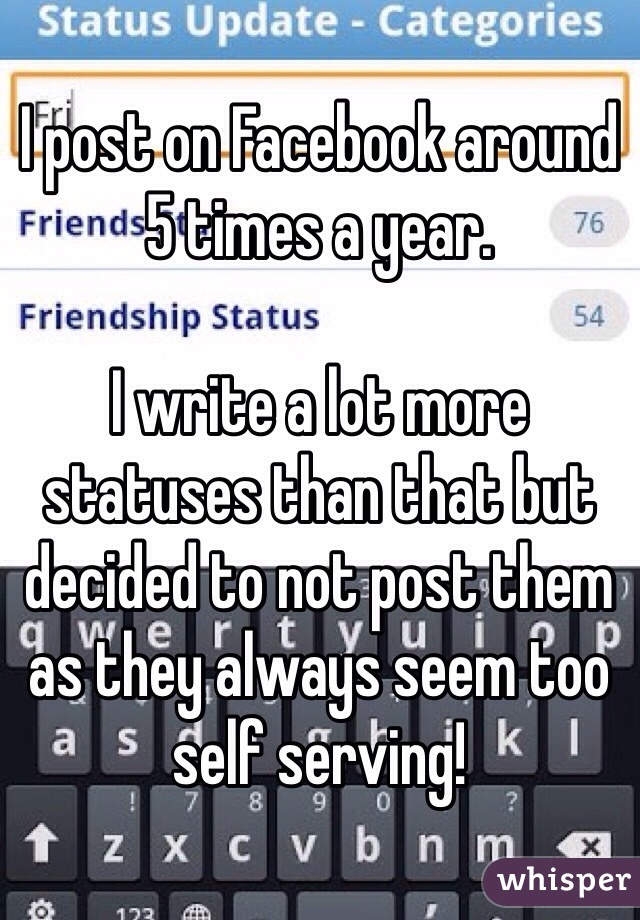 I post on Facebook around 5 times a year. 

I write a lot more statuses than that but decided to not post them as they always seem too self serving!