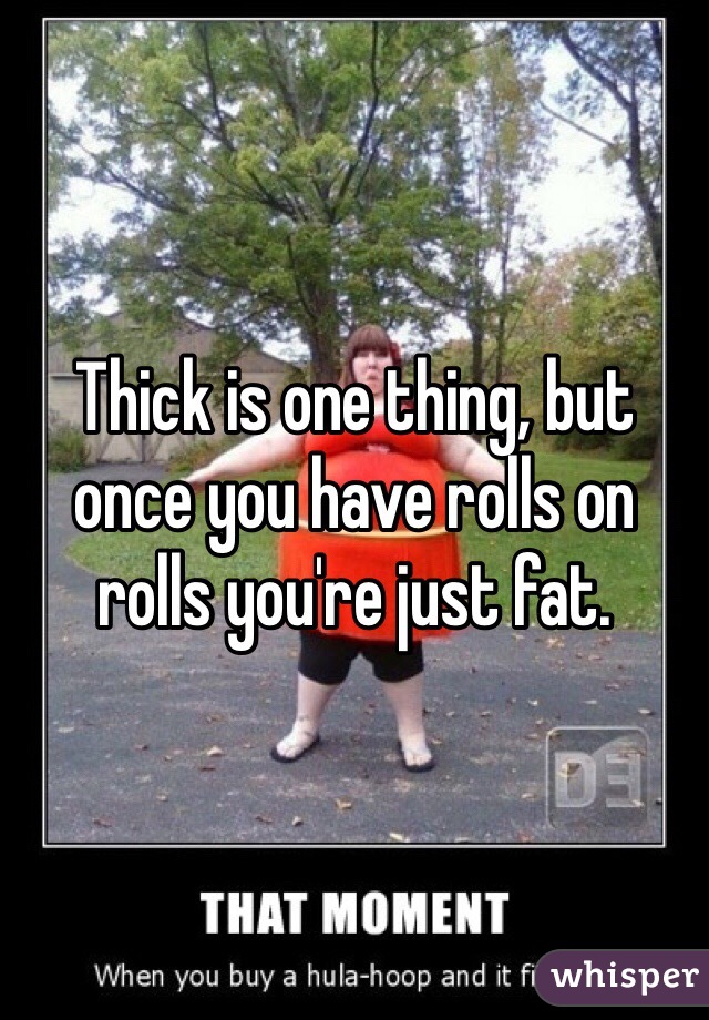 Thick is one thing, but once you have rolls on rolls you're just fat. 