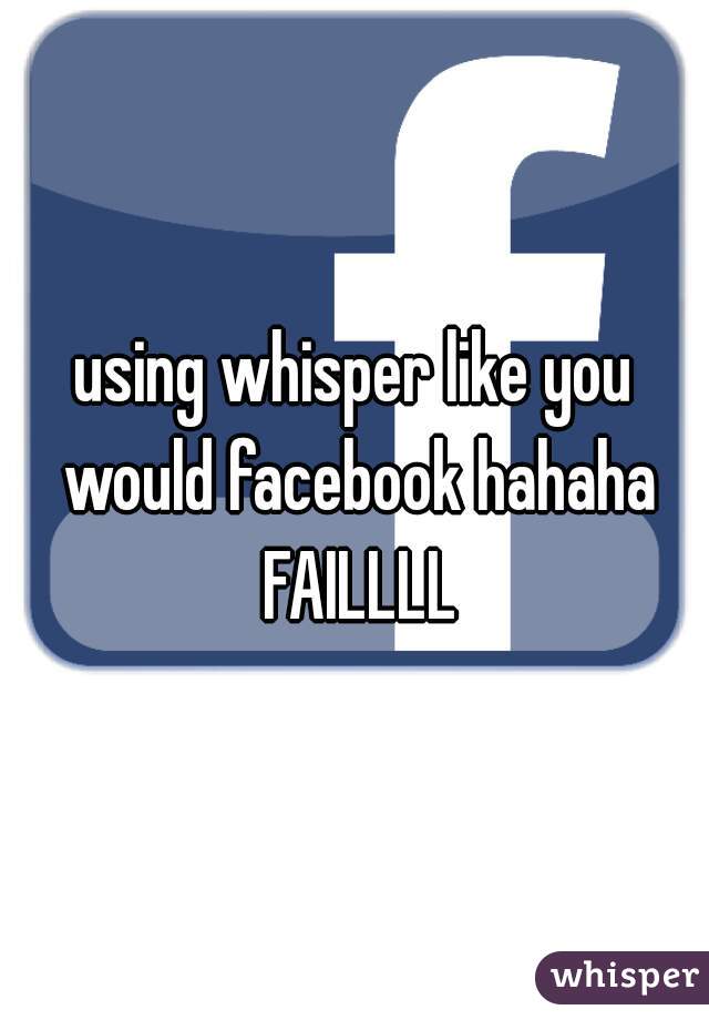 using whisper like you would facebook hahaha FAILLLL