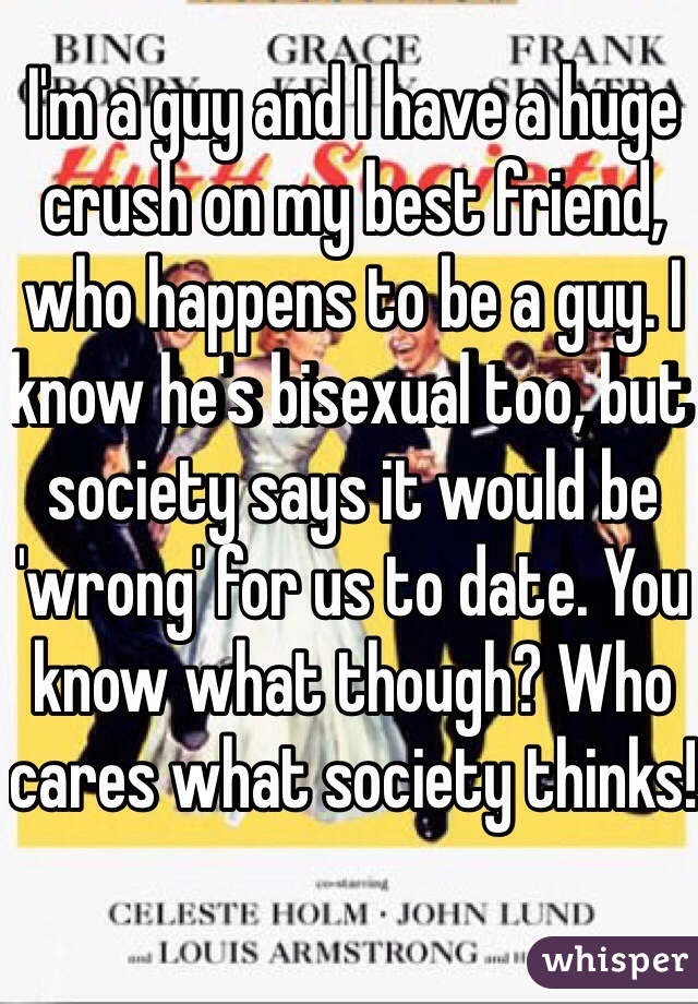 I'm a guy and I have a huge crush on my best friend, who happens to be a guy. I know he's bisexual too, but society says it would be 'wrong' for us to date. You know what though? Who cares what society thinks!