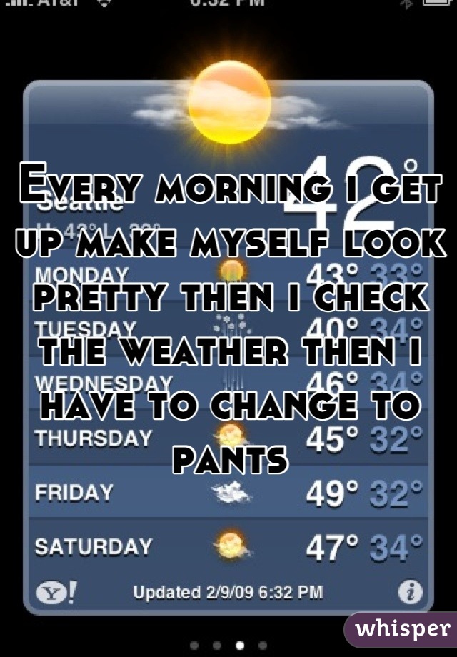 Every morning i get up make myself look pretty then i check the weather then i have to change to pants