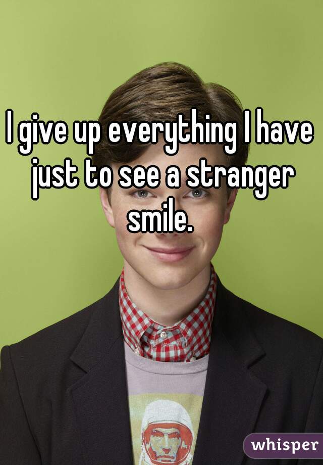 I give up everything I have just to see a stranger smile. 