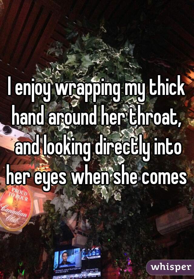 I enjoy wrapping my thick hand around her throat,  and looking directly into her eyes when she comes 