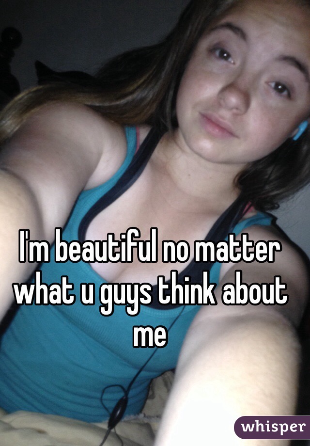 I'm beautiful no matter what u guys think about me 