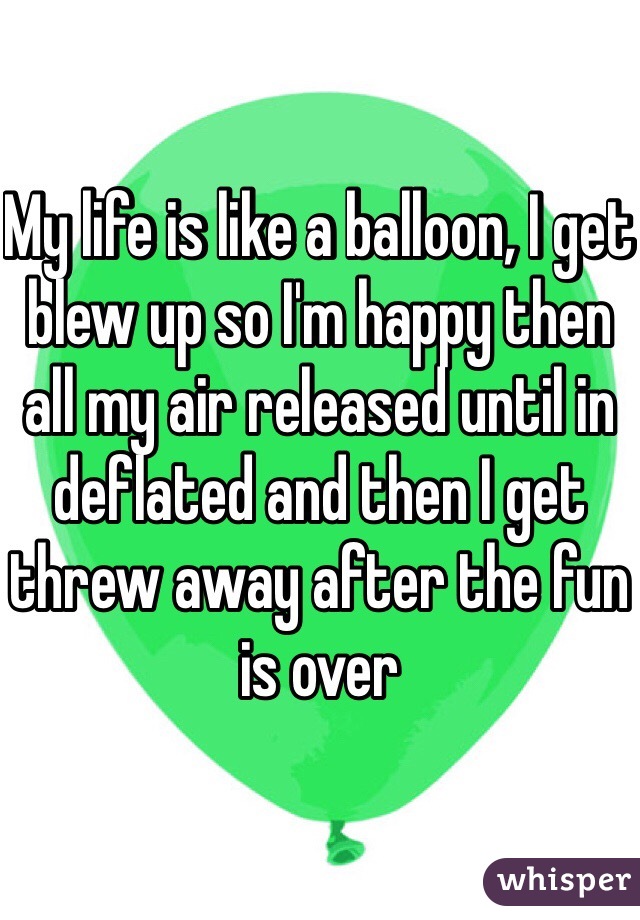 My life is like a balloon, I get blew up so I'm happy then all my air released until in deflated and then I get threw away after the fun is over 