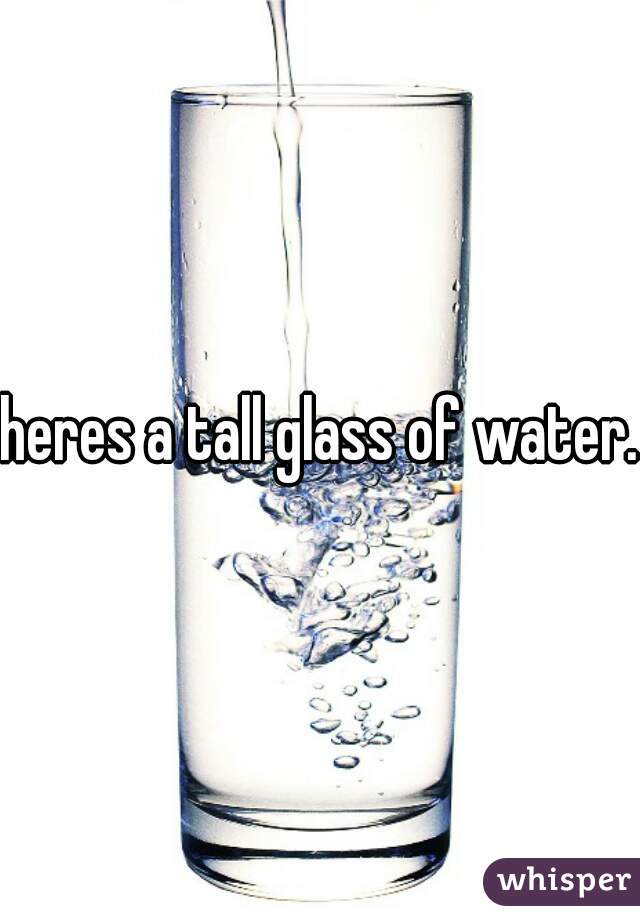 heres a tall glass of water.