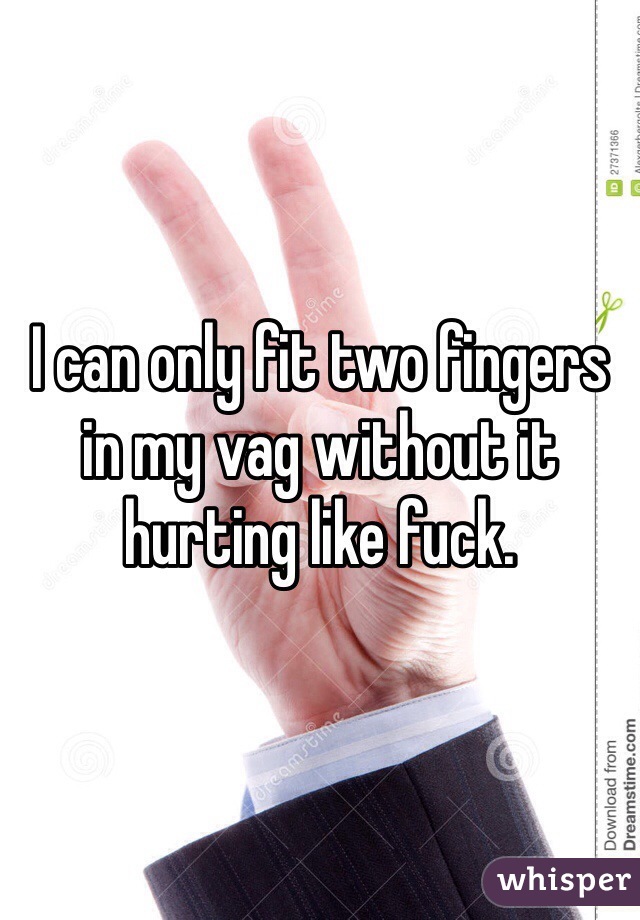 I can only fit two fingers in my vag without it hurting like fuck. 