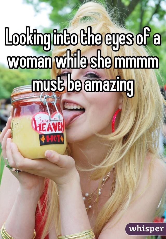 Looking into the eyes of a woman while she mmmm must be amazing