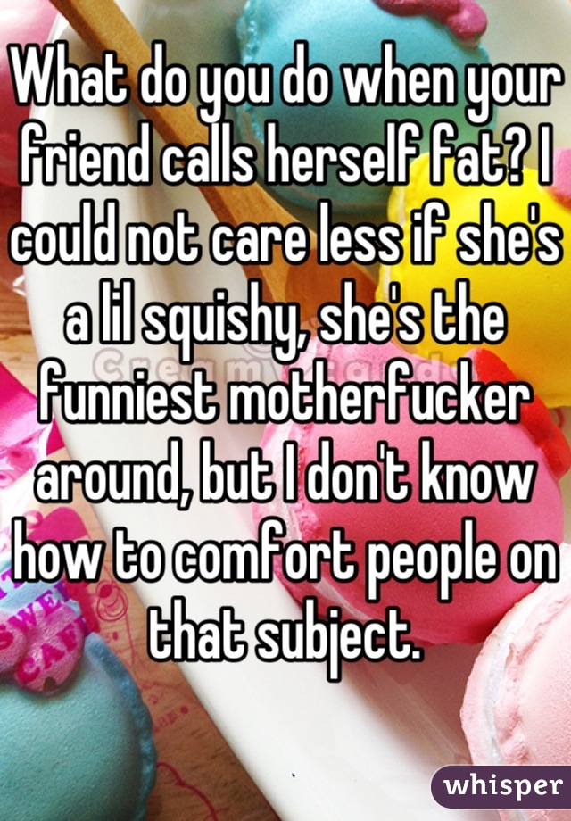 What do you do when your friend calls herself fat? I could not care less if she's a lil squishy, she's the funniest motherfucker around, but I don't know how to comfort people on that subject.