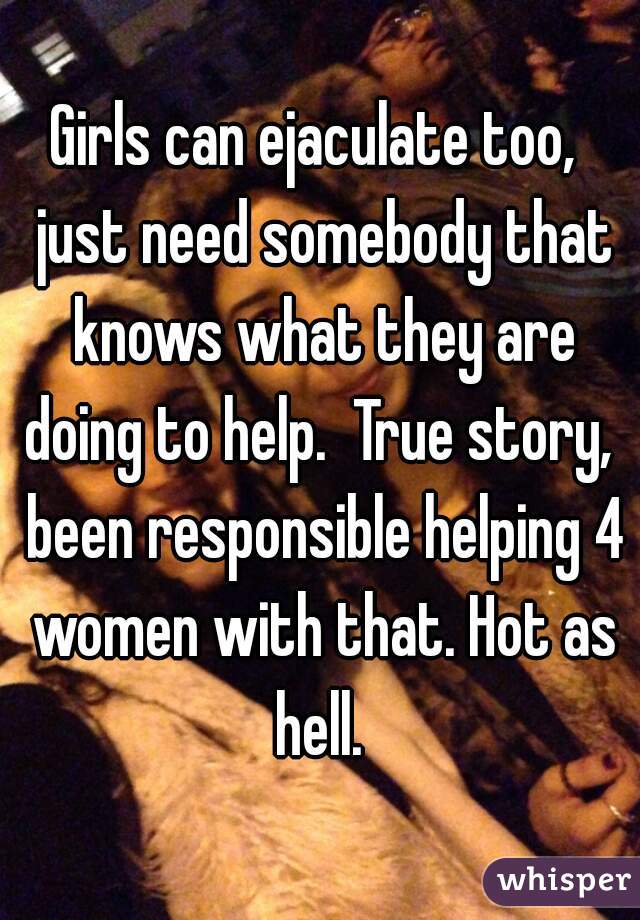 Girls can ejaculate too,  just need somebody that knows what they are doing to help.  True story,  been responsible helping 4 women with that. Hot as hell. 