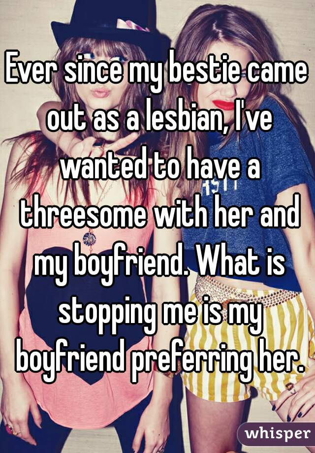 Ever since my bestie came out as a lesbian, I've wanted to have a threesome with her and my boyfriend. What is stopping me is my boyfriend preferring her.