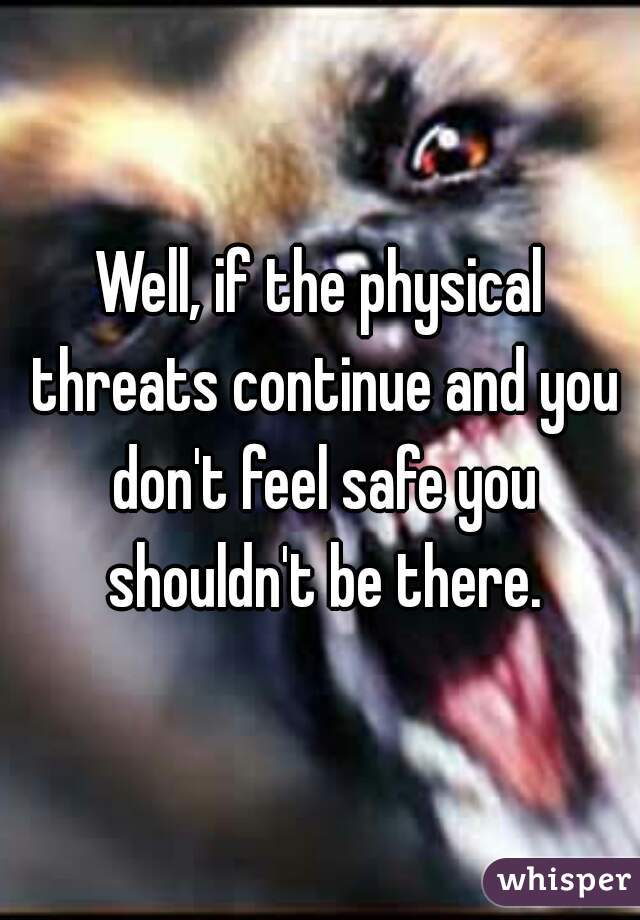 Well, if the physical threats continue and you don't feel safe you shouldn't be there.