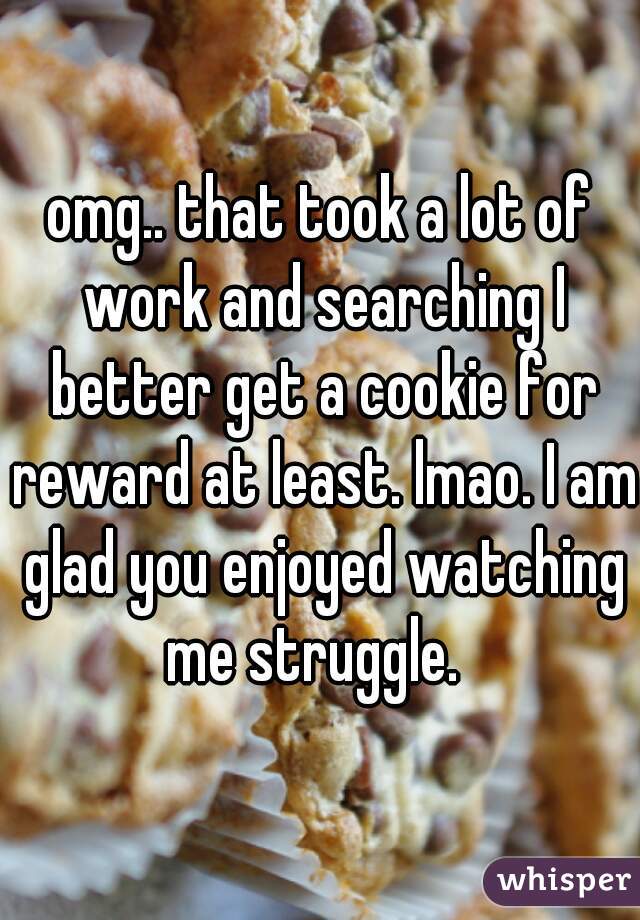 omg.. that took a lot of work and searching I better get a cookie for reward at least. lmao. I am glad you enjoyed watching me struggle.  