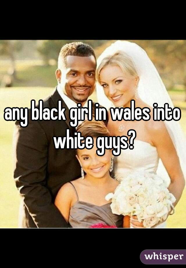 any black girl in wales into white guys?